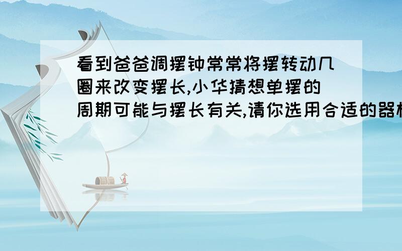 看到爸爸调摆钟常常将摆转动几圈来改变摆长,小华猜想单摆的周期可能与摆长有关,请你选用合适的器材设计探究方案