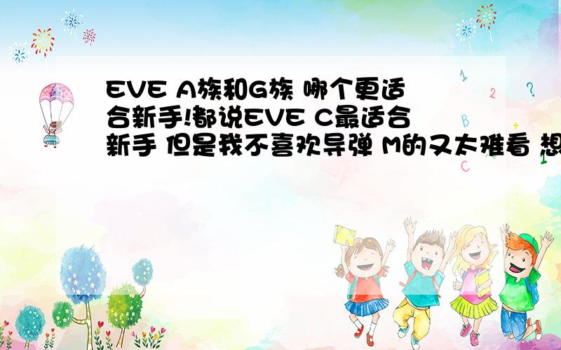 EVE A族和G族 哪个更适合新手!都说EVE C最适合新手 但是我不喜欢导弹 M的又太难看 想从A和G中选择一个专精 不知道哪个更好点 A伤害单一 G打的太近 所以很茫然!希望高玩们给指条明路!PVE和PVP