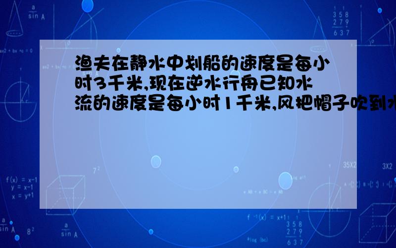 渔夫在静水中划船的速度是每小时3千米,现在逆水行舟已知水流的速度是每小时1千米,风把帽子吹到水里,但他没有发觉,继续向前划行,发觉时,人与帽子相聚0.5千米,然后立即追赶帽子,问：1.从