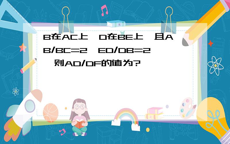 B在AC上,D在BE上,且AB/BC=2,ED/DB=2,则AD/DF的值为?