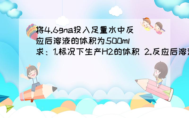 将4.6gna投入足量水中反应后溶液的体积为500ml 求：1.标况下生产H2的体积 2.反应后溶液的浓度