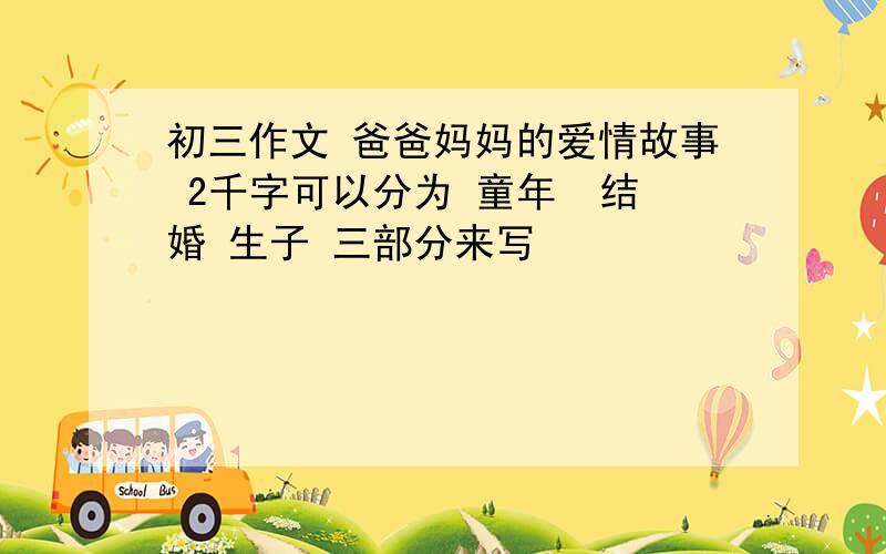 初三作文 爸爸妈妈的爱情故事 2千字可以分为 童年  结婚 生子 三部分来写