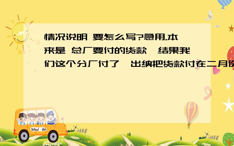 情况说明 要怎么写?急用.本来是 总厂要付的货款,结果我们这个分厂付了,出纳把货款付在二月份,但入库因无法改动,入在三月份.说明怎么打呢,救助.