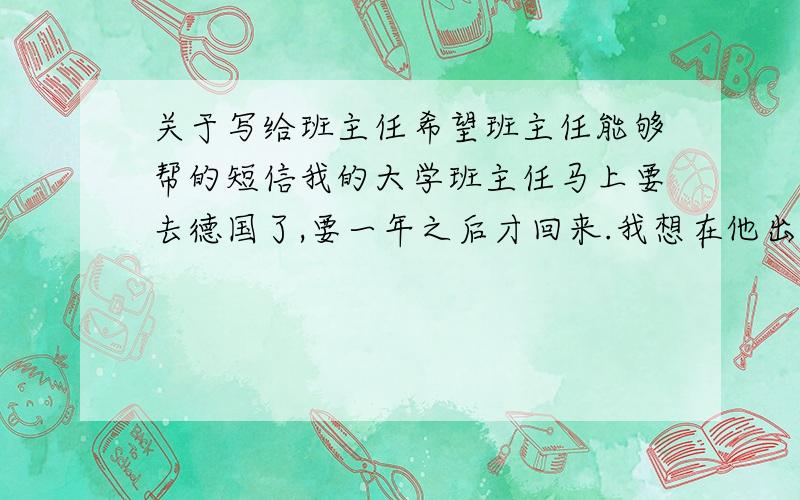 关于写给班主任希望班主任能够帮的短信我的大学班主任马上要去德国了,要一年之后才回来.我想在他出国之前,给他发个短信,和他说我现在在学习德语,也想去德国留学.很高兴老师能去德国,