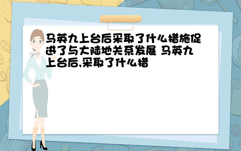 马英九上台后采取了什么措施促进了与大陆地关系发展 马英九上台后,采取了什么措