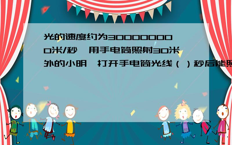 光的速度约为300000000米/秒,用手电筒照射30米外的小明,打开手电筒光线（）秒后能照射到小明身上用科学记数法