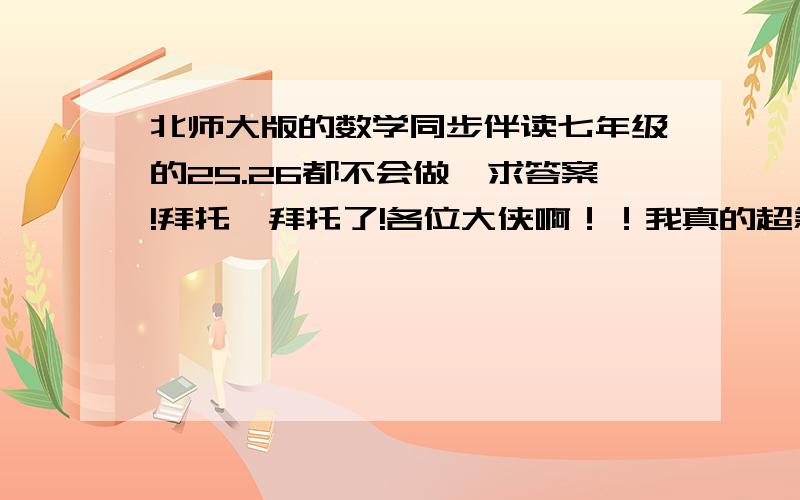 北师大版的数学同步伴读七年级的25.26都不会做,求答案!拜托,拜托了!各位大侠啊！！我真的超急要的！！请帮下我嘛。。我会尽力的加分！！