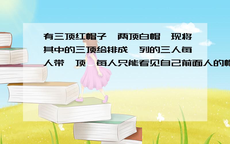 有三顶红帽子、两顶白帽,现将其中的三顶给排成一列的三人每人带一顶,每人只能看见自己前面人的帽.现在让三人从后到前依次回答自己头上戴的帽是什么颜色,后面的人回答不知道,中间的