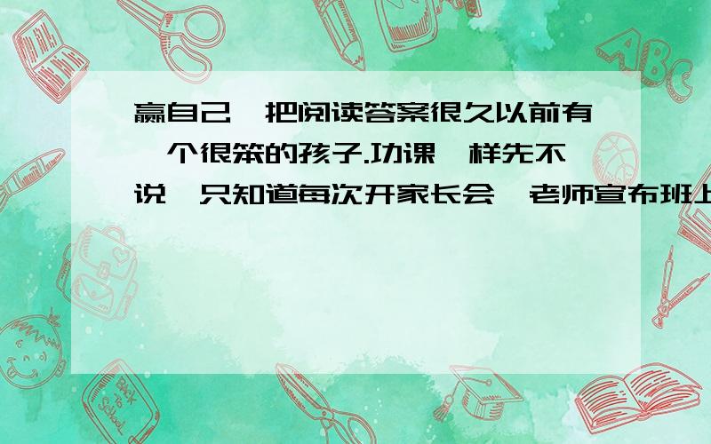 赢自己一把阅读答案很久以前有一个很笨的孩子.功课咋样先不说,只知道每次开家长会,老师宣布班上学生的成绩,他老爸吊着一颗心只想早一点听到念他孩子的名字,结果是念出他孩子的名字