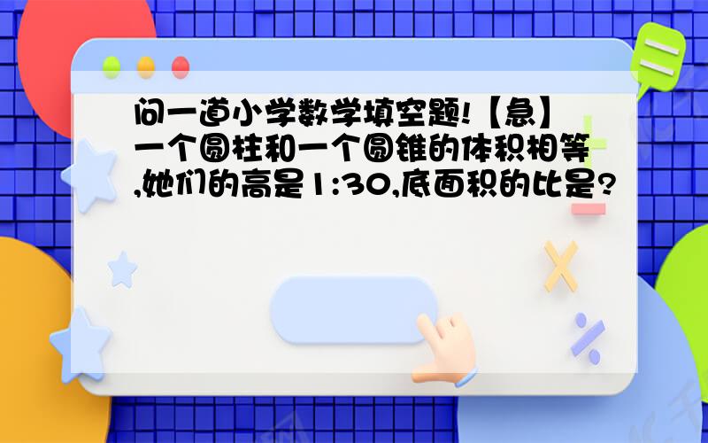 问一道小学数学填空题!【急】一个圆柱和一个圆锥的体积相等,她们的高是1:30,底面积的比是?