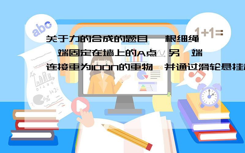 关于力的合成的题目 一根细绳一端固定在墙上的A点,另一端连接重为100N的重物,并通过滑轮悬挂起来,则细身对滑轮的压力是多少?OA是一跟不计重力的水平横梁,一端按装在铰链上,另一端用绳BA