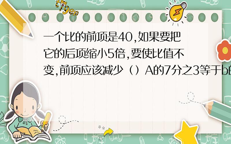 一个比的前项是40,如果要把它的后项缩小5倍,要使比值不变,前项应该减少（）A的7分之3等于b的5分之2,那么b于A的比是（）一项工程,甲队完成要15天,乙队完成要18天,甲乙两队的工作效率比是（