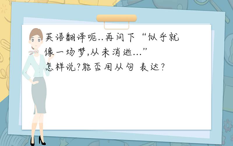 英语翻译呃..再问下“似乎就像一场梦,从未消逝...” 怎样说?能否用从句 表达？