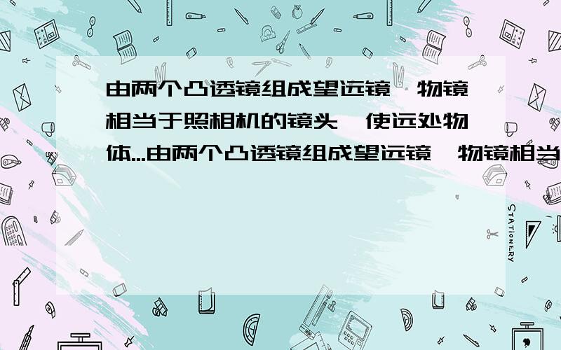 由两个凸透镜组成望远镜,物镜相当于照相机的镜头,使远处物体...由两个凸透镜组成望远镜,物镜相当于照相机的镜头,使远处物体在＿附近成像,这个像离人眼很近,对人眼所成的视角很＿,再加