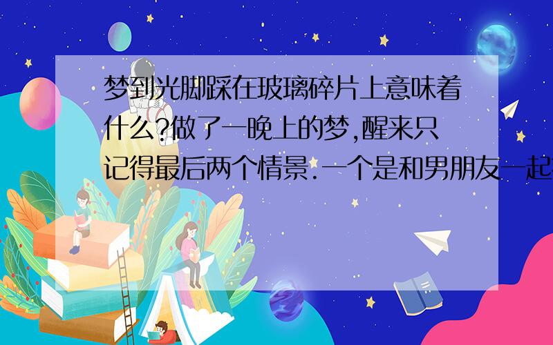 梦到光脚踩在玻璃碎片上意味着什么?做了一晚上的梦,醒来只记得最后两个情景.一个是和男朋友一起找公交车回家,走了好久都没看到公交车站点,然后又把他走丢了,一个人继续找.爬上了一个