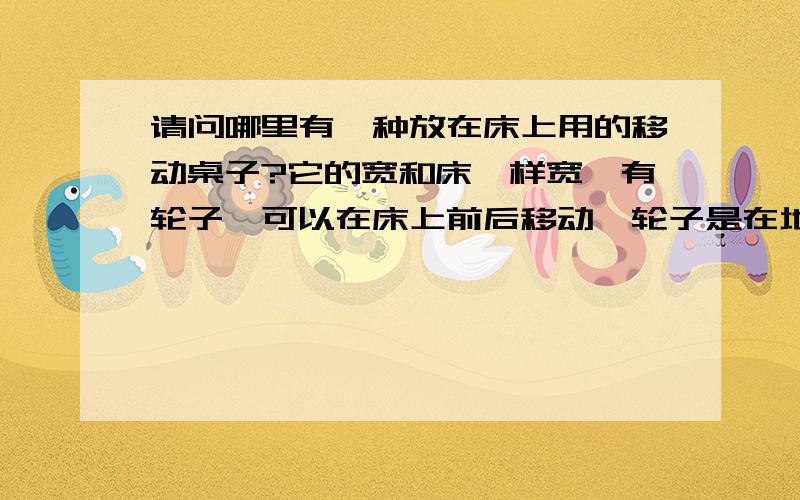 请问哪里有一种放在床上用的移动桌子?它的宽和床一样宽,有轮子,可以在床上前后移动,轮子是在地上的,有点像医院病床用的桌子一样,用的时候推到跟前,不用时就推到床尾的位置.简单说就