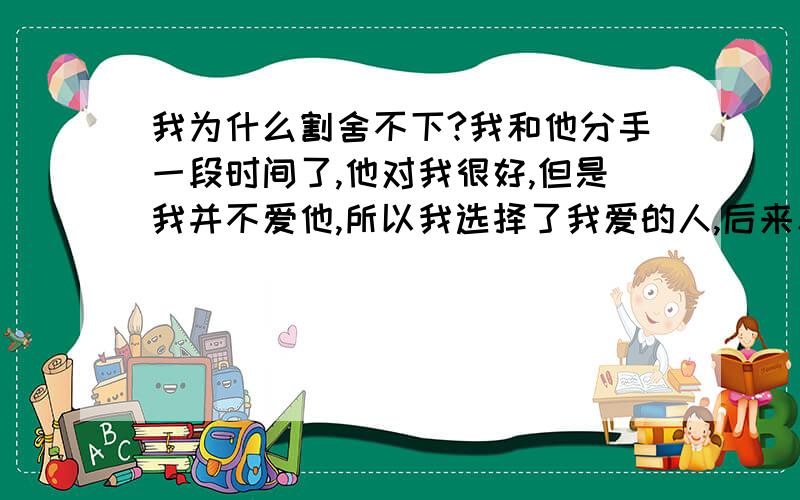 我为什么割舍不下?我和他分手一段时间了,他对我很好,但是我并不爱他,所以我选择了我爱的人,后来和我爱的人相处之后由于性格才发现并不合适,就又分了,现在回想起他,还是觉得他对我最