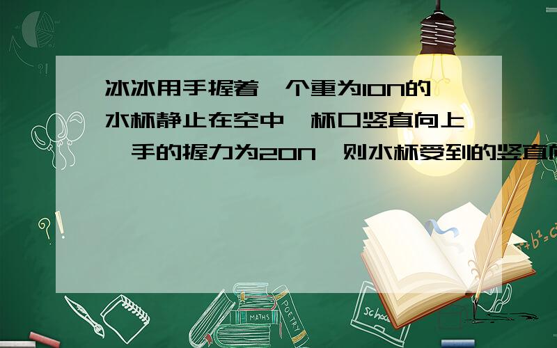 冰冰用手握着一个重为10N的水杯静止在空中,杯口竖直向上,手的握力为20N,则水杯受到的竖直向上的力为____,若使手的握力增大到30N,则水杯受到的竖直向上的力为___