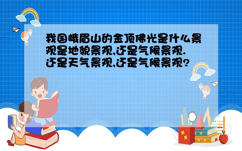 我国峨眉山的金顶佛光是什么景观是地貌景观,还是气候景观.还是天气景观,还是气候景观?