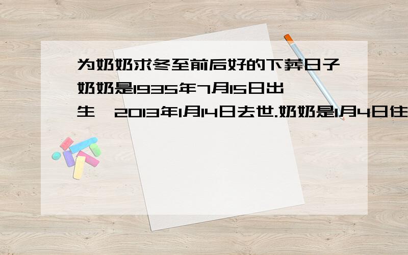 为奶奶求冬至前后好的下葬日子奶奶是1935年7月15日出生,2013年1月14日去世.奶奶是1月4日住院,查出是肝癌,在医院呆了十天,就在14号早上走了.家里人想在2013年冬至前下葬,求一个好的下葬吉日,