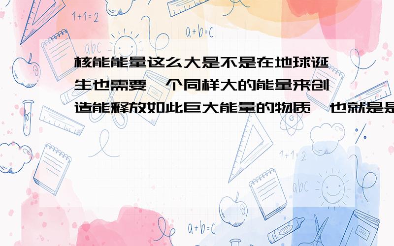 核能能量这么大是不是在地球诞生也需要一个同样大的能量来创造能释放如此巨大能量的物质,也就是是不是因为在地球诞生的时候有一种巨大的能量全部集中在超铀元素上,所以在使用核能