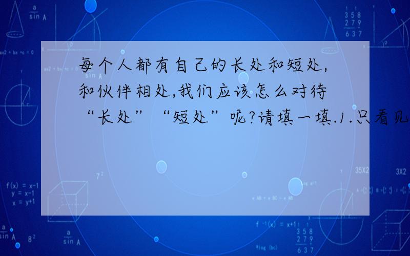 每个人都有自己的长处和短处,和伙伴相处,我们应该怎么对待“长处”“短处”呢?请填一填.1.只看见自己的（        　）,而不看见自己的（             ）,是不对的.2.只看见别人的（　　　）,