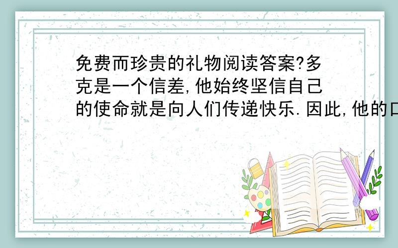 免费而珍贵的礼物阅读答案?多克是一个信差,他始终坚信自己的使命就是向人们传递快乐.因此,他的口袋里总是装着许多小纸条,上面写着一些鼓励性的话.他将信件和电报送到人们手中的同时,