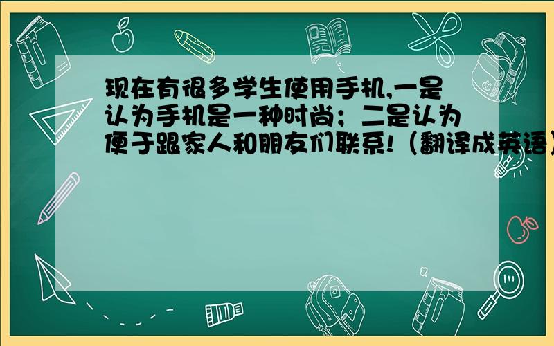 现在有很多学生使用手机,一是认为手机是一种时尚；二是认为便于跟家人和朋友们联系!（翻译成英语）