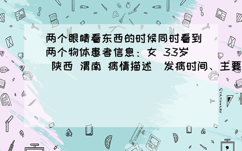 两个眼睛看东西的时候同时看到两个物体患者信息：女 33岁 陕西 渭南 病情描述(发病时间、主要症状等)：眼睛看不到一条线,两只眼睛看到的是两个物体,遮住任意一只眼睛都可以看清物体.