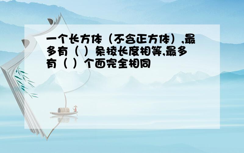 一个长方体（不含正方体）,最多有（ ）条棱长度相等,最多有（ ）个面完全相同