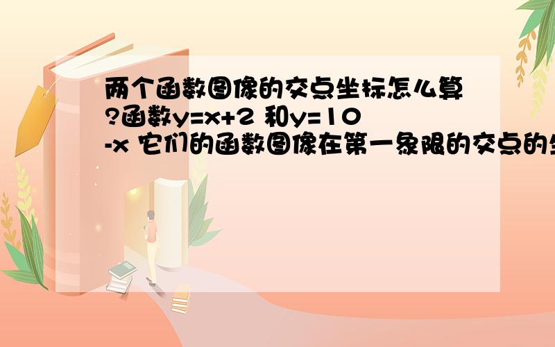 两个函数图像的交点坐标怎么算?函数y=x+2 和y=10-x 它们的函数图像在第一象限的交点的坐标怎么算?