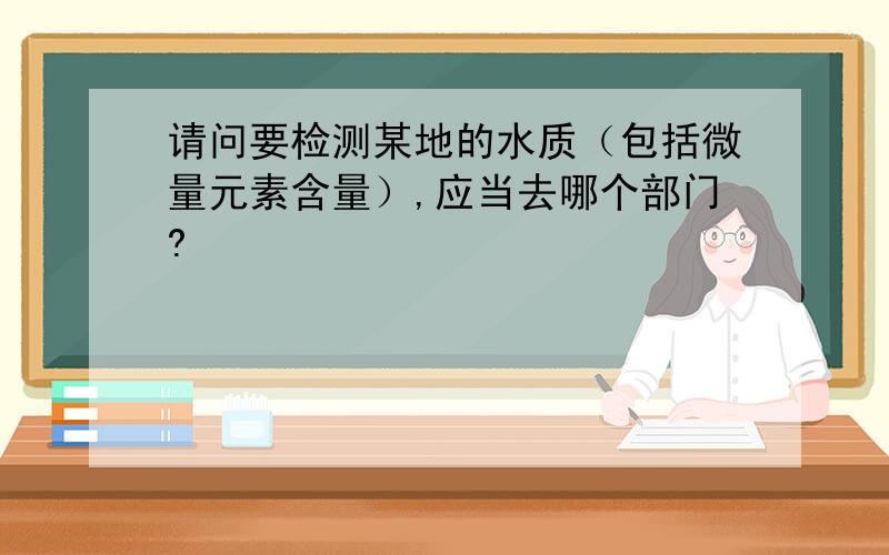 请问要检测某地的水质（包括微量元素含量）,应当去哪个部门?