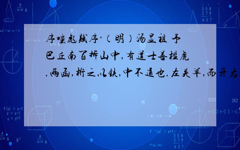 序嗤彪赋序·（明）汤显祖 予巴丘南百拆山中,有道士善槛虎.两函,桁之以铁,中不通也.左关羊,而开右以入虎,悬机下焉.饿之,抽其桁,出其爪牙,楔而鍖之,絙其舌.已,重饿之,饲以十铢之肉而已.久