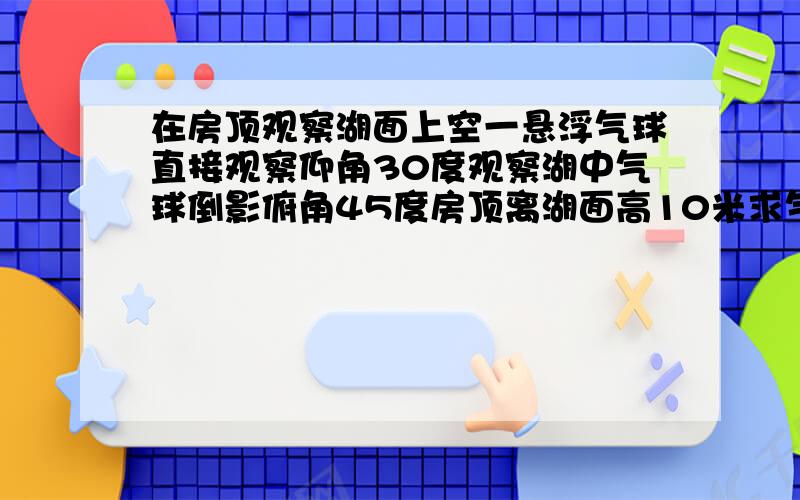 在房顶观察湖面上空一悬浮气球直接观察仰角30度观察湖中气球倒影俯角45度房顶离湖面高10米求气球离湖面高