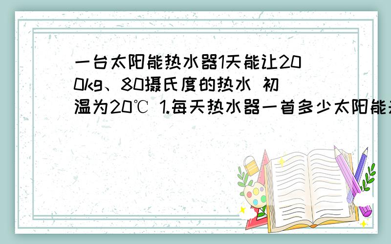 一台太阳能热水器1天能让200kg、80摄氏度的热水 初温为20℃ 1.每天热水器一首多少太阳能来加热水 2.使用它一台太阳能热水器1天能让200kg、80摄氏度的热水 初温为20℃ 1.每天热水器一首多少太