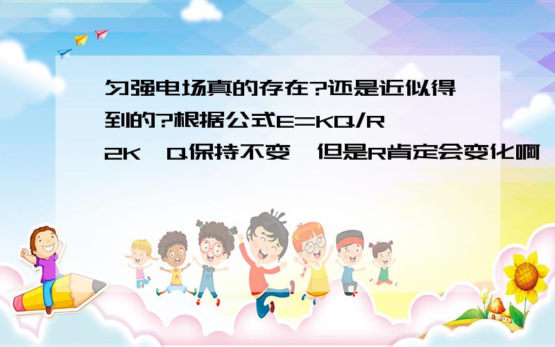 匀强电场真的存在?还是近似得到的?根据公式E=KQ/R^2K,Q保持不变,但是R肯定会变化啊