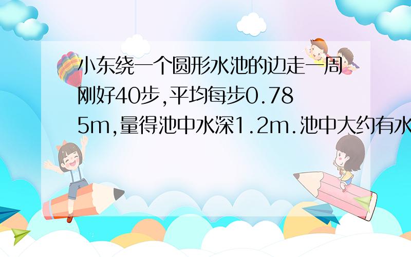 小东绕一个圆形水池的边走一周刚好40步,平均每步0.785m,量得池中水深1.2m.池中大约有水多少立方?小东绕一个圆形水池的边走一周刚好40步,平均每步0.785m,量得池中水深1.2m.池中大约有水多少立