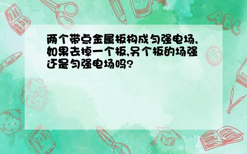 两个带点金属板构成匀强电场,如果去掉一个板,另个板的场强还是匀强电场吗?