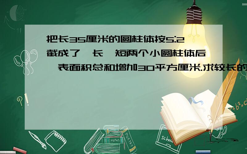 把长35厘米的圆柱体按5:2截成了一长一短两个小圆柱体后,表面积总和增加30平方厘米.求较长的一个圆柱的体积