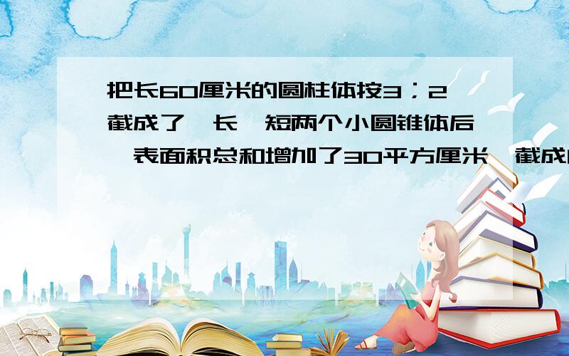 把长60厘米的圆柱体按3；2截成了一长一短两个小圆锥体后,表面积总和增加了30平方厘米,截成的较长一个圆的体积是多少立方厘米