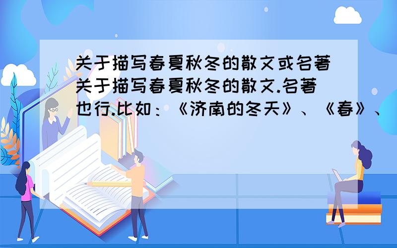 关于描写春夏秋冬的散文或名著关于描写春夏秋冬的散文.名著也行.比如：《济南的冬天》、《春》、《夏感》、《秋天》这种类型的