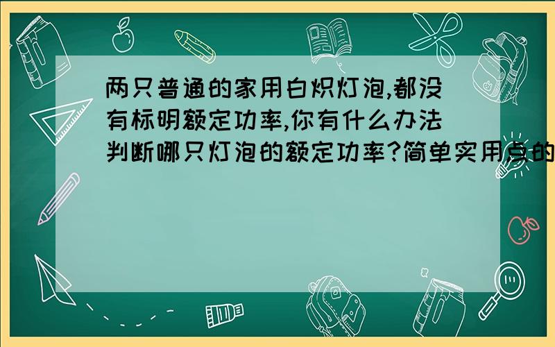 两只普通的家用白炽灯泡,都没有标明额定功率,你有什么办法判断哪只灯泡的额定功率?简单实用点的……谢……