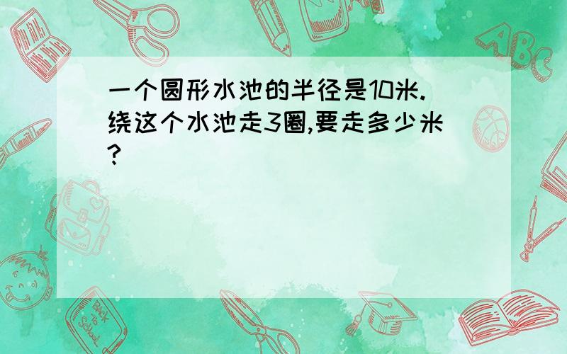 一个圆形水池的半径是10米.绕这个水池走3圈,要走多少米?