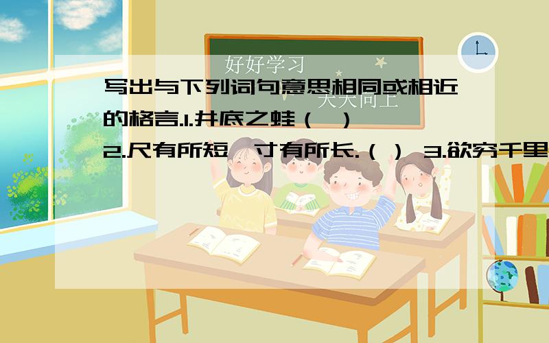 写出与下列词句意思相同或相近的格言.1.井底之蛙（ ） 2.尺有所短,寸有所长.（） 3.欲穷千里目,更上一层楼.（） 4.长江后浪推前浪,上代新人换旧人.（）