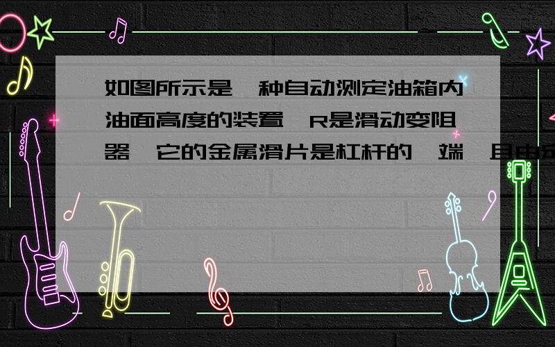 如图所示是一种自动测定油箱内油面高度的装置,R是滑动变阻器,它的金属滑片是杠杆的一端,且由定位挡板限制只能在电阻上滑动．从油量表（由电流表改装而成）指针所指的刻度,就可以知