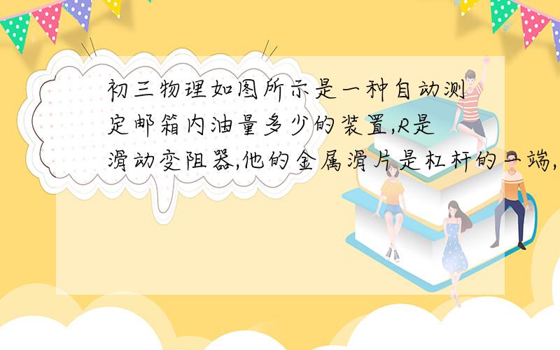 初三物理如图所示是一种自动测定邮箱内油量多少的装置,R是滑动变阻器,他的金属滑片是杠杆的一端,从油量从油量表（由电流表改装而成）指针所指的刻度就能知道邮箱内油量的多少.则油