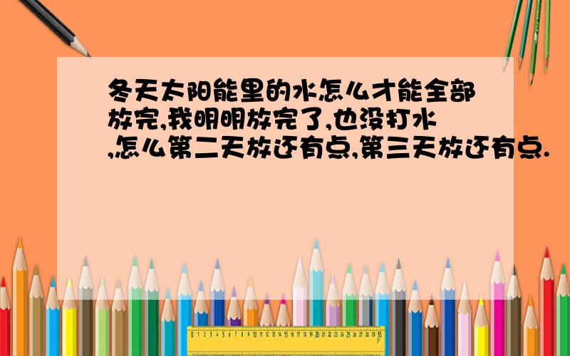 冬天太阳能里的水怎么才能全部放完,我明明放完了,也没打水,怎么第二天放还有点,第三天放还有点.