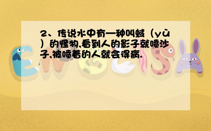 2、传说水中有—种叫蜮（yù）的怪物,看到人的影子就喷沙子,被喷着的人就会得病.