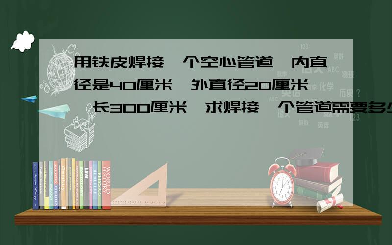 用铁皮焊接一个空心管道,内直径是40厘米,外直径20厘米,长300厘米,求焊接一个管道需要多少铁皮