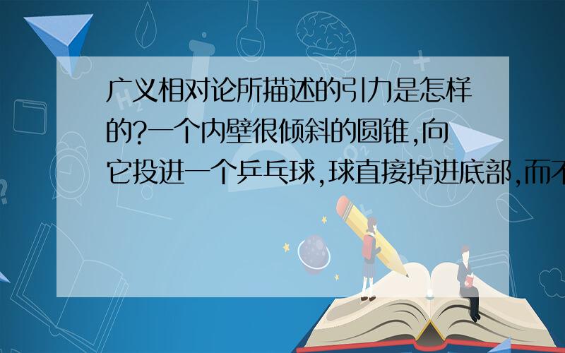 广义相对论所描述的引力是怎样的?一个内壁很倾斜的圆锥,向它投进一个乒乓球,球直接掉进底部,而不是绕壁旋转一段时间,为什么呢?广义相对论所描述的引力不是由例如这样的模型而产生的